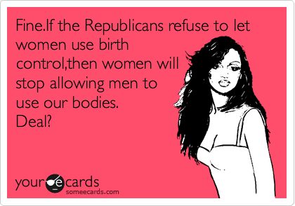 Fine.If the Republicans refuse to let women use birth
control,then women will
stop allowing men to
use our bodies.
Deal?