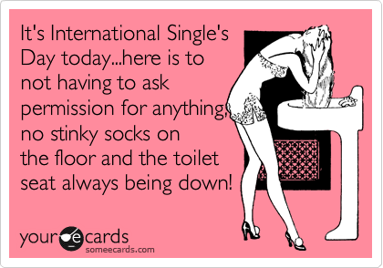 It's International Single's
Day today...here is to
not having to ask
permission for anything,
no stinky socks on
the floor and the toilet
seat always being down! 