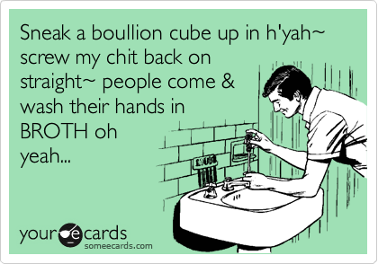 Sneak a boullion cube up in h'yah%7E screw my chit back on
straight%7E people come &
wash their hands in
BROTH oh
yeah...