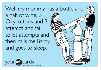 Well my mommy has a bottle and
a half of wine, 3
Oxycottons and 3
attempt and fail
toilet attempts and
then calls me Barny
and goes to sleep.
