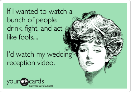 If I wanted to watch a 
bunch of people
drink, fight, and act
like fools....

I'd watch my wedding
reception video. 