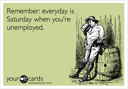 Remember: everyday is 
Saturday when you're 
unemployed.