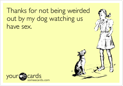 Thanks for not being weirded
out by my dog watching us
have sex. 