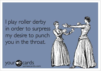 

I play roller derby 
in order to surpress 
my desire to punch
you in the throat. 