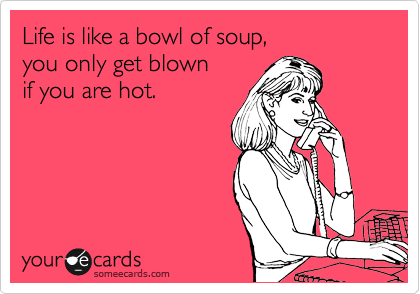 Life is like a bowl of soup,
you only get blown
if you are hot.