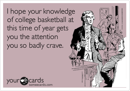 I hope your knowledge
of college basketball at
this time of year gets
you the attention
you so badly crave.