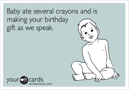Baby ate several crayons and is making your birthday
gift as we speak.