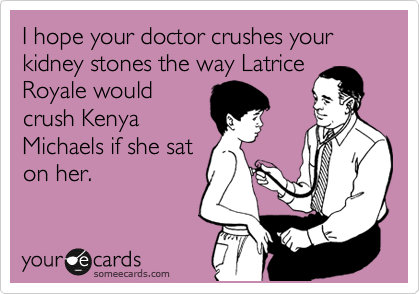 I hope your doctor crushes your kidney stones the way Latrice
Royale would
crush Kenya
Michaels if she sat
on her.