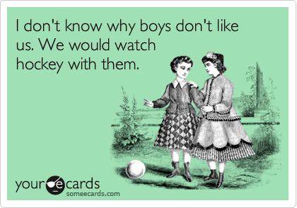 I don't know why boys don't like us. We would watch
hockey with them.