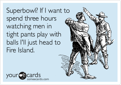 Superbowl? If I want to
spend three hours
watching men in
tight pants play with
balls I'll just head to
Fire Island. 