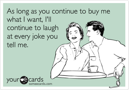 As long as you continue to buy me what I want, I'll
continue to laugh
at every joke you
tell me.
