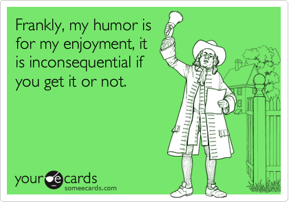 Frankly, my humor is
for my enjoyment, it
is inconsequential if
you get it or not.