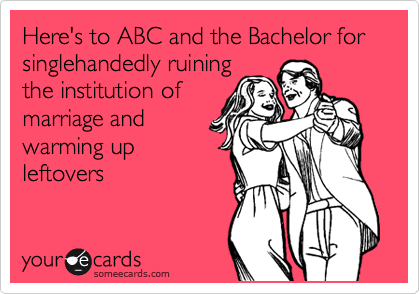 Here's to ABC and the Bachelor for singlehandedly ruining
the institution of
marriage and
warming up
leftovers