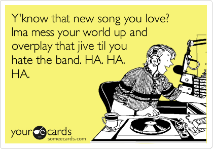 Y'know that new song you love? Ima mess your world up and overplay that jive til you
hate the band. HA. HA.
HA.