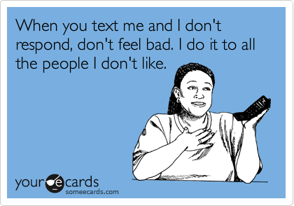 When you text me and I don't respond, don't feel bad. I do it to all the people I don't like. 