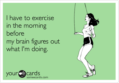 
I have to exercise
in the morning
before
my brain figures out
what I'm doing.