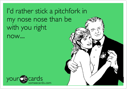 I'd rather stick a pitchfork in
my nose nose than be 
with you right
now....