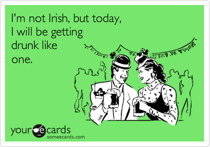 I'm not Irish, but today, 
I will be getting
drunk like
one.