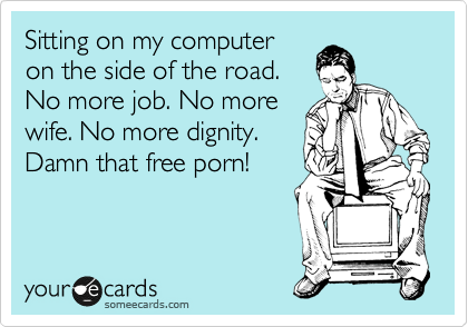 Sitting on my computer
on the side of the road.
No more job. No more
wife. No more dignity.
Damn that free porn!