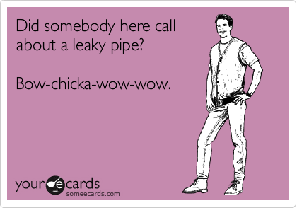 Did somebody here call
about a leaky pipe?

Bow-chicka-wow-wow.