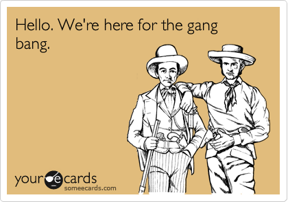 Hello. We're here for the gang bang.
