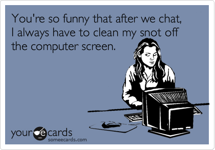 You're so funny that after we chat, 
I always have to clean my snot off the computer screen.