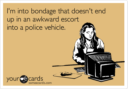 I'm into bondage that doesn't end up in an awkward escort
into a police vehicle.