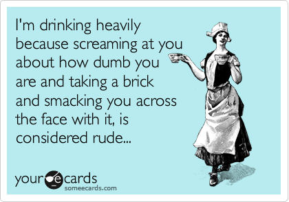 I'm drinking heavily
because screaming at you
about how dumb you 
are and taking a brick
and smacking you across
the face with it, is
considered rude... 