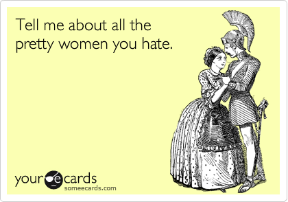 Tell me about all the
pretty women you hate.