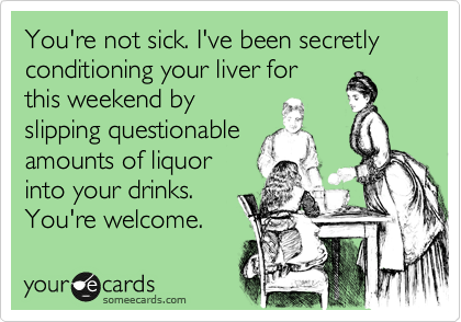 You're not sick. I've been secretly conditioning your liver for
this weekend by
slipping questionable
amounts of liquor
into your drinks.
You're welcome.