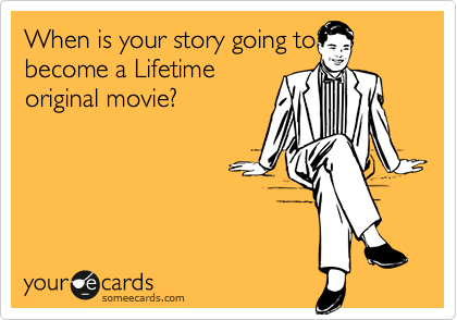 When is your story going to
become a Lifetime
original movie?