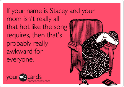 If your name is Stacey and your mom isn't really all
that hot like the song
requires, then that's
probably really
awkward for
everyone.
