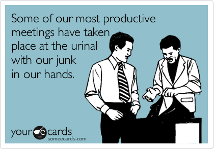 Some of our most productive meetings have taken
place at the urinal
with our junk
in our hands. 