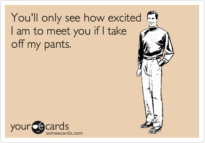 You'll only see how excited
I am to meet you if I take
off my pants. 