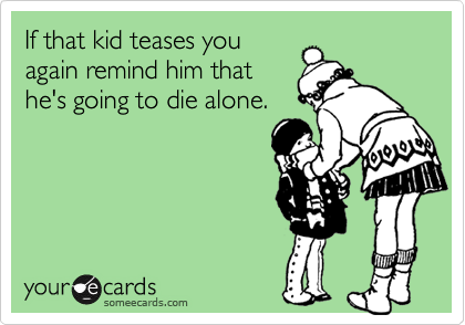 If that kid teases you
again remind him that
he's going to die alone. 