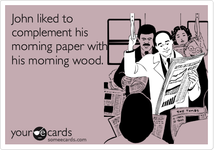 John liked to
complement his
morning paper with
his morning wood.