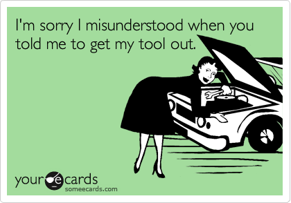 I'm sorry I misunderstood when you told me to get my tool out.