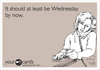 It should at least be Wednesday
by now.