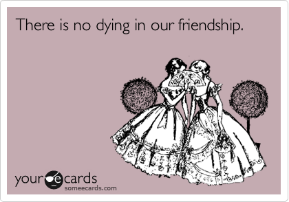 There is no dying in our friendship.