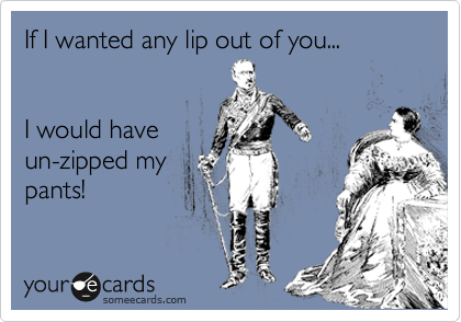 If I wanted any lip out of you...


I would have
un-zipped my
pants!