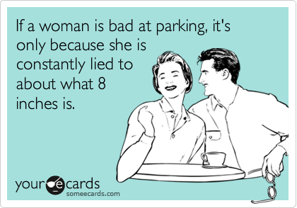 If a woman is bad at parking, it's only because she is
constantly lied to
about what 8
inches is.