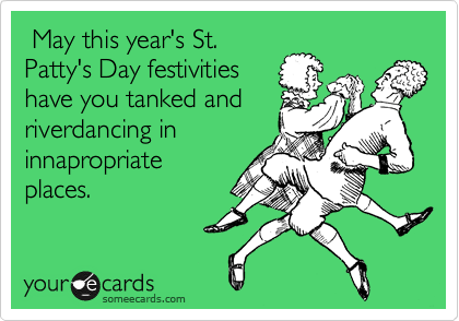  May this year's St.
Patty's Day festivities
have you tanked and
riverdancing in
innapropriate
places.
