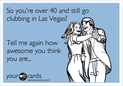 So you're over 40 and still go clubbing in Las Vegas?


Tell me again how
awesome you think
you are...