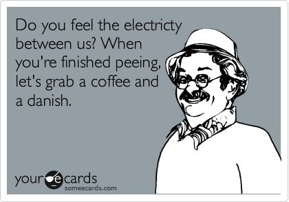 Do you feel the electricty
between us? When
you're finished peeing,
let's grab a coffee and
a danish. 