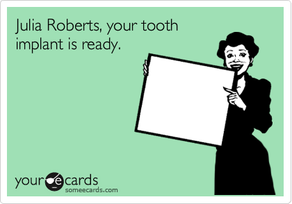 Julia Roberts, your tooth
implant is ready.