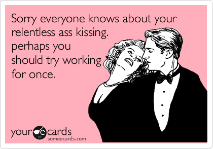Sorry everyone knows about your relentless ass kissing. 
perhaps you
should try working
for once.