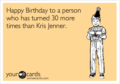 Happy Birthday to a person
who has turned 30 more
times than Kris Jenner.