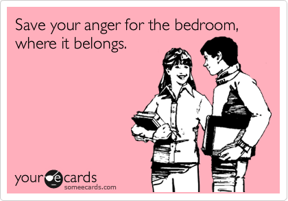Save your anger for the bedroom, where it belongs.