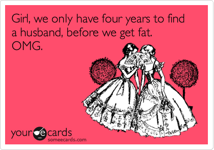 Girl, we only have four years to find a husband, before we get fat. 
OMG. 