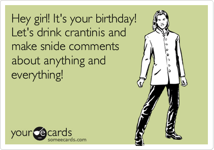 Hey girl! It's your birthday!
Let's drink crantinis and
make snide comments
about anything and
everything!